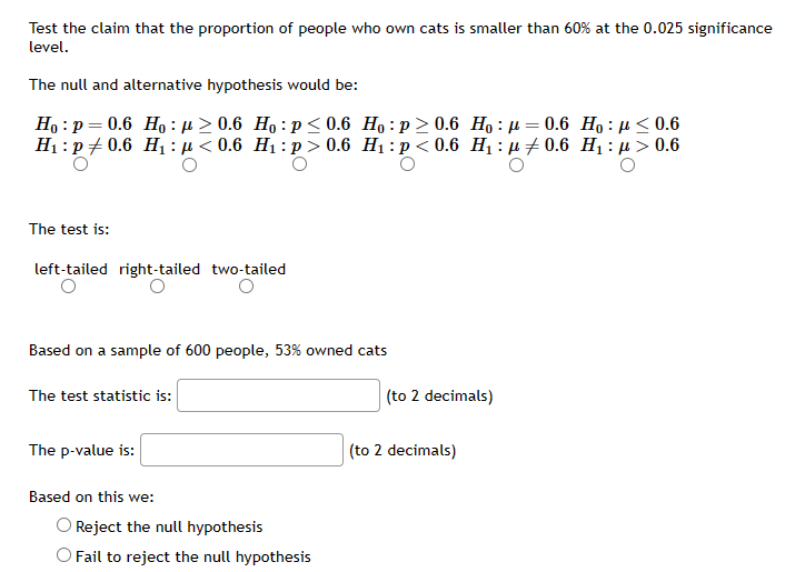 Test the claim that the proportion of people who own cats is smaller than 60% at the 0.025 significance
level.
The null and alternative hypothesis would be:
Ho: p=0.6 Ho:μ ≥ 0.6 Ho: p<0.6
H₁: p0.6 H₁₂ μ< 0.6 H₁: p > 0.6
The test is:
left-tailed right-tailed two-tailed
Based on a sample of 600 people, 53% owned cats
The test statistic is:
The p-value is:
Based on this we:
Ho:p>0.6 Ho: 0.6 Ho: μ< 0.6
H₁: p<0.6 H₁0.6 H₁ μ> 0.6
Reject the null hypothesis
O Fail to reject the null hypothesis
(to 2 decimals)
(to 2 decimals)
=