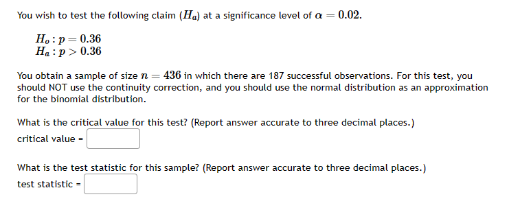 You wish to test the following claim (Ha) at a significance level of a = 0.02.
Ho: p = 0.36
Ha:p> 0.36
You obtain a sample of size n = 436 in which there are 187 successful observations. For this test, you
should NOT use the continuity correction, and you should use the normal distribution as an approximation
for the binomial distribution.
What is the critical value for this test? (Report answer accurate to three decimal places.)
critical value =
What is the test statistic for this sample? (Report answer accurate to three decimal places.)
test statistic =