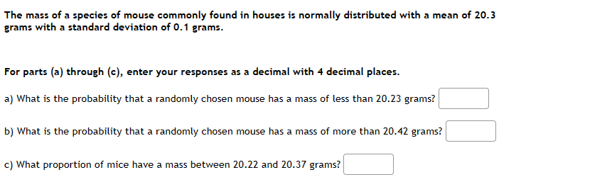 **Normal Distribution of Mouse Mass**

The mass of a species of mouse commonly found in houses is normally distributed with a mean of 20.3 grams and a standard deviation of 0.1 grams.

### Probability Calculations

For parts (a) through (c), enter your responses as a decimal with 4 decimal places.

**a)** What is the probability that a randomly chosen mouse has a mass of less than 20.23 grams?
```
[INPUT BOX]
```

**b)** What is the probability that a randomly chosen mouse has a mass of more than 20.42 grams?
```
[INPUT BOX]
```

**c)** What proportion of mice have a mass between 20.22 and 20.37 grams?
```
[INPUT BOX]
```