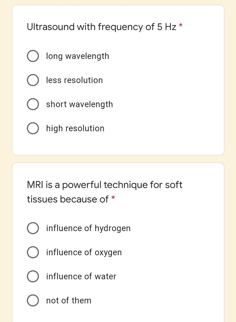 Ultrasound with frequency of 5 Hz *
long wavelength
less resolution
short wavelength
high resolution
MRI is a powerful technique for soft
tissues because of *
influence of hydrogen
influence of oxygen
influence of water
not of them
