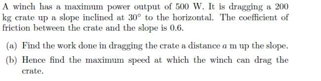 A winch has a maximum power output of 500 W. It is dragging a 200
kg crate up a slope inclined at 30° to the horizontal. The coefficient of
friction between the crate and the slope is 0.6.
(a) Find the work done in dragging the crate a distance a m up the slope.
(b) Hence find the maximum speed at which the winch can drag the
crate.
