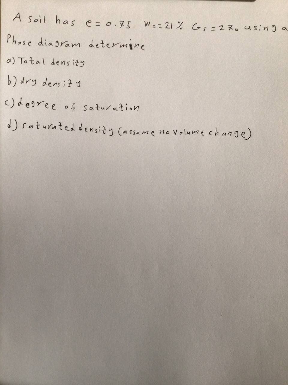 A soil has e=0.75
We = 21 % Gs = 270 usinga
Phase diagram determene
a) To tal density
b) dry densiz y
c)degree of saturation
d) saturated densizy (assumenovolume change)
