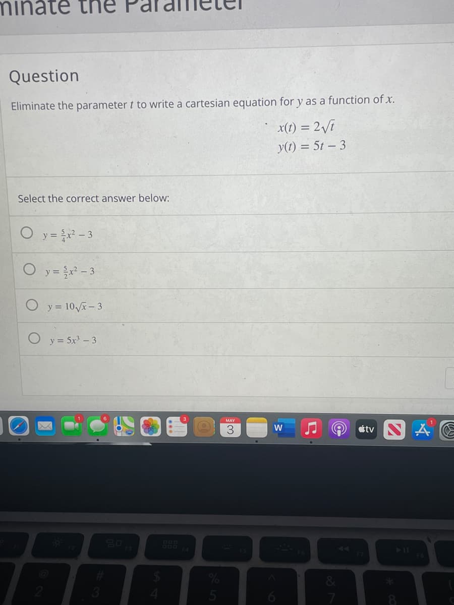 te the
Question
Eliminate the parameter t to write a cartesian equation for y as a function of x.
x(1) = 2Vi
y(t) = 5t – 3
Select the correct answer below:
O y= - 3
y = - 3
y = 10x– 3
y = 5x – 3
MAY
étv S A E
W
60
F2
731
