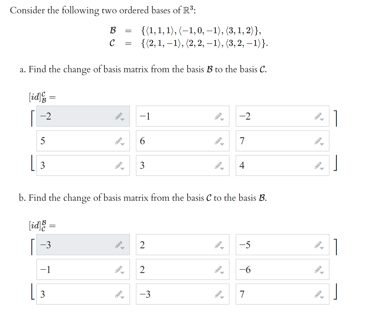 Consider the following two ordered bases of R3:
B
{(1, 1, 1), (–1,0, –1), (3, 1, 2)},
с %3D {(2,1, —1), (2, 2, —1), (3, 2, -1}}.
a. Find the change of basis matrix from the basis B to the basis C.
[id
[-2
1
-1
-2
5
6.
7
[ 3
3
4
b. Find the change of basis matrix from the basis C to the basis B.
[id]%
[ -3
-5
-1
2
-6
[ 3
-3
7
