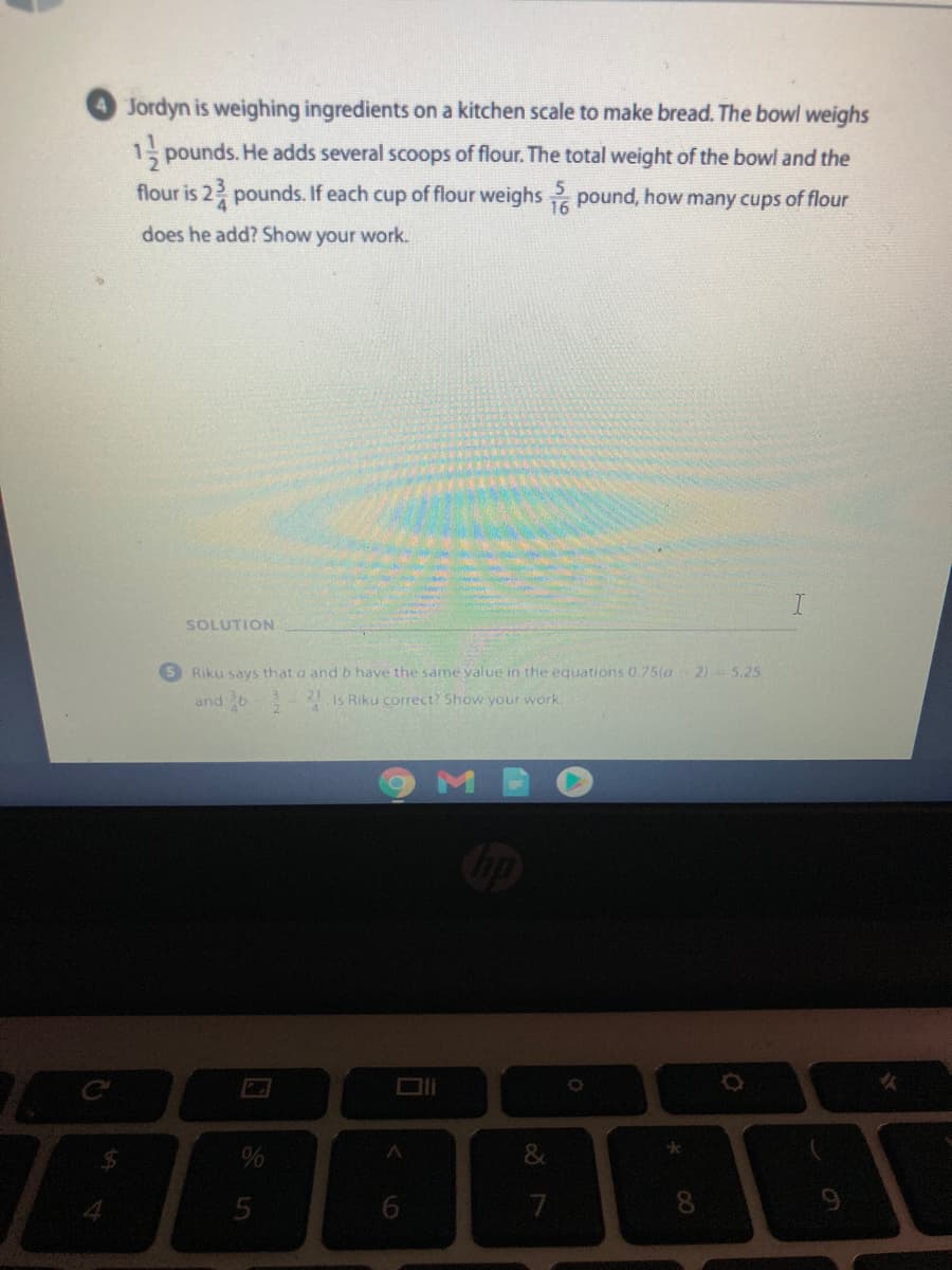 Jordyn is weighing ingredients on a kitchen scale to make bread. The bowl weighs
1 pounds. He adds several scoops of flour. The total weight of the bowl and the
flour is 2 pounds. If each cup of flour weighs pound, how many cups of flour
does he add? Show your work.
I.
SOLUTION
Riku says that a and b have the same value in the equations 0.75(a 2) = 5.25
and b Is Riku correct? Show your work.
8.
00
