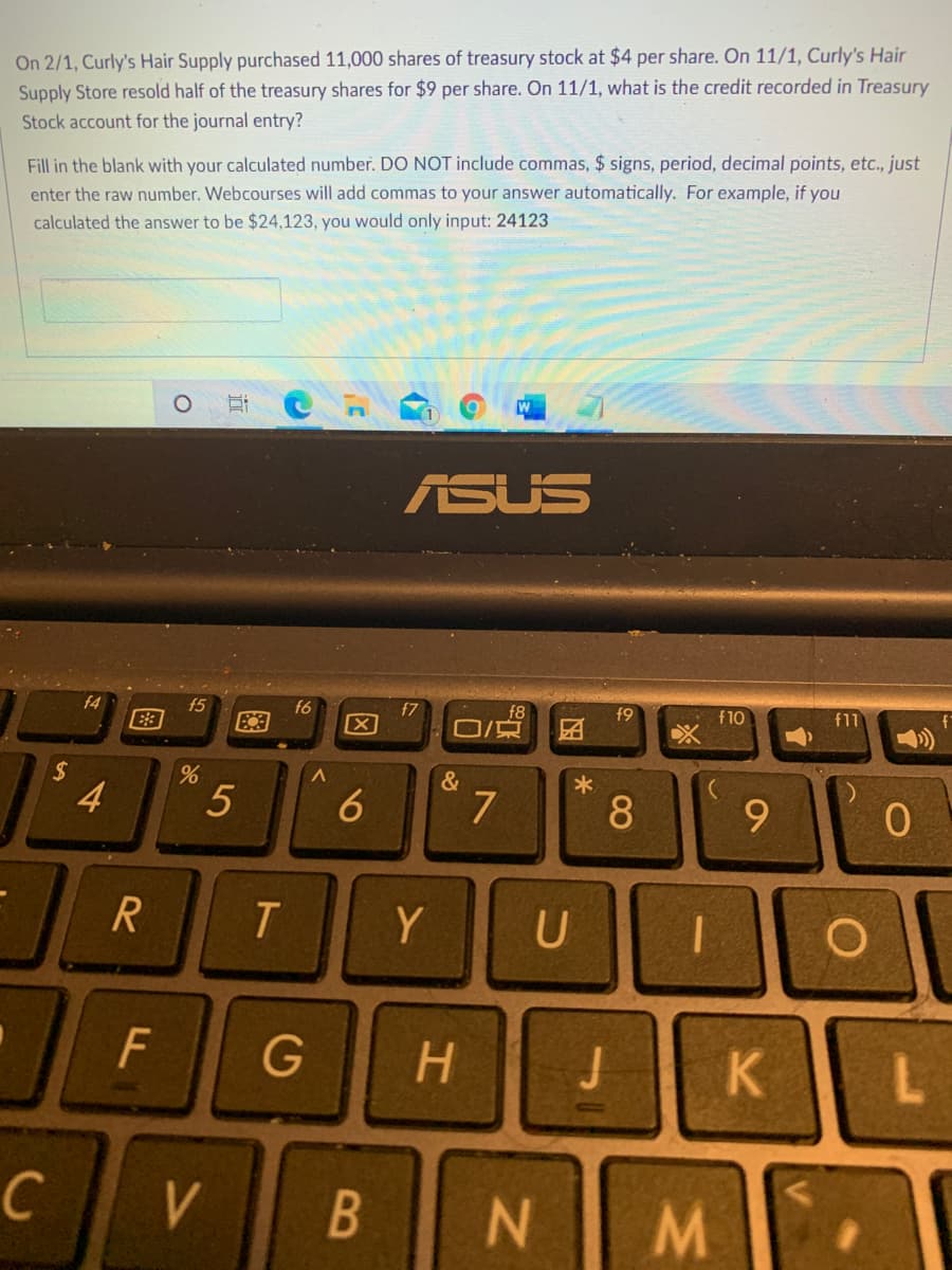 On 2/1, Curly's Hair Supply purchased 11,000 shares of treasury stock at $4 per share. On 11/1, Curly's Hair
Supply Store resold half of the treasury shares for $9 per share. On 11/1, what is the credit recorded in Treasury
Stock account for the journal entry?
Fill in the blank with your calculated number. DO NOT include commas, $ signs, period, decimal points, etc., just
enter the raw number. Webcourses will add commas to your answer automatically. For example, if you
calculated the answer to be $24,123, you would only input: 24123
ASUS
f4
f5
f6
f7
f8
f9
f10
f11
团
&
4
7
9.
R
Y
G
H.
B
M/
08
因
5
F.
图
%24
