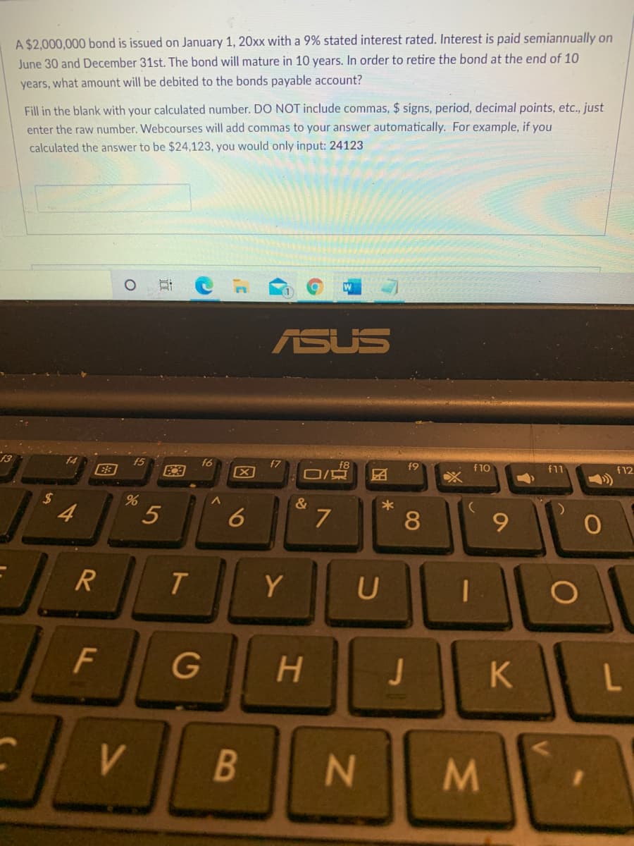A $2,000,000 bond is issued on January 1, 20xx with a 9% stated interest rated. Interest is paid semiannually on
June 30 and December 31st. The bond will mature in 10 years. In order to retire the bond at the end of 10
years, what amount will be debited to the bonds payable account?
Fill in the blank with your calculated number. DO NOT include commas, $ signs, period, decimal points, etc., just
enter the raw number. Webcourses will add commas to your answer automatically. For example, if you
calculated the answer to be $24,123, you would only input: 24123
ASUS
f3
f5
f6
f7
f9
f10
f11
f12
%24
4
7
9.
T.
Y
F
G
H.
K
B
N
M/
08
5
