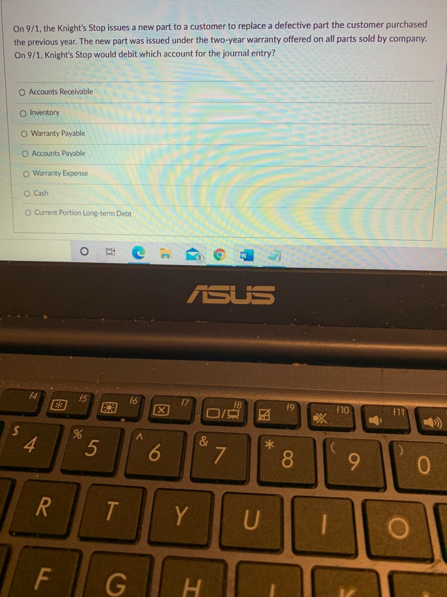 On 9/1, the Knight's Stop issues a new part to a customer to replace a defective part the customer purchased
the previous year. The new part was issued under the two-year warranty offered on all parts sold by company.
On 9/1, Knight's Stop would debit which account for the journal entry?
O Accounts Receivable
O Inventory
O Warranty Payable
O Accounts Payable
O Warranty Expense
O. Cash
O Current Portion Long-term Debt
ASUS
f4
f5
E3
f6
f7
f9
f8
团
f10
f11
&
4.
9.
T.
Y
U
F
G
H
08
因
96
R
