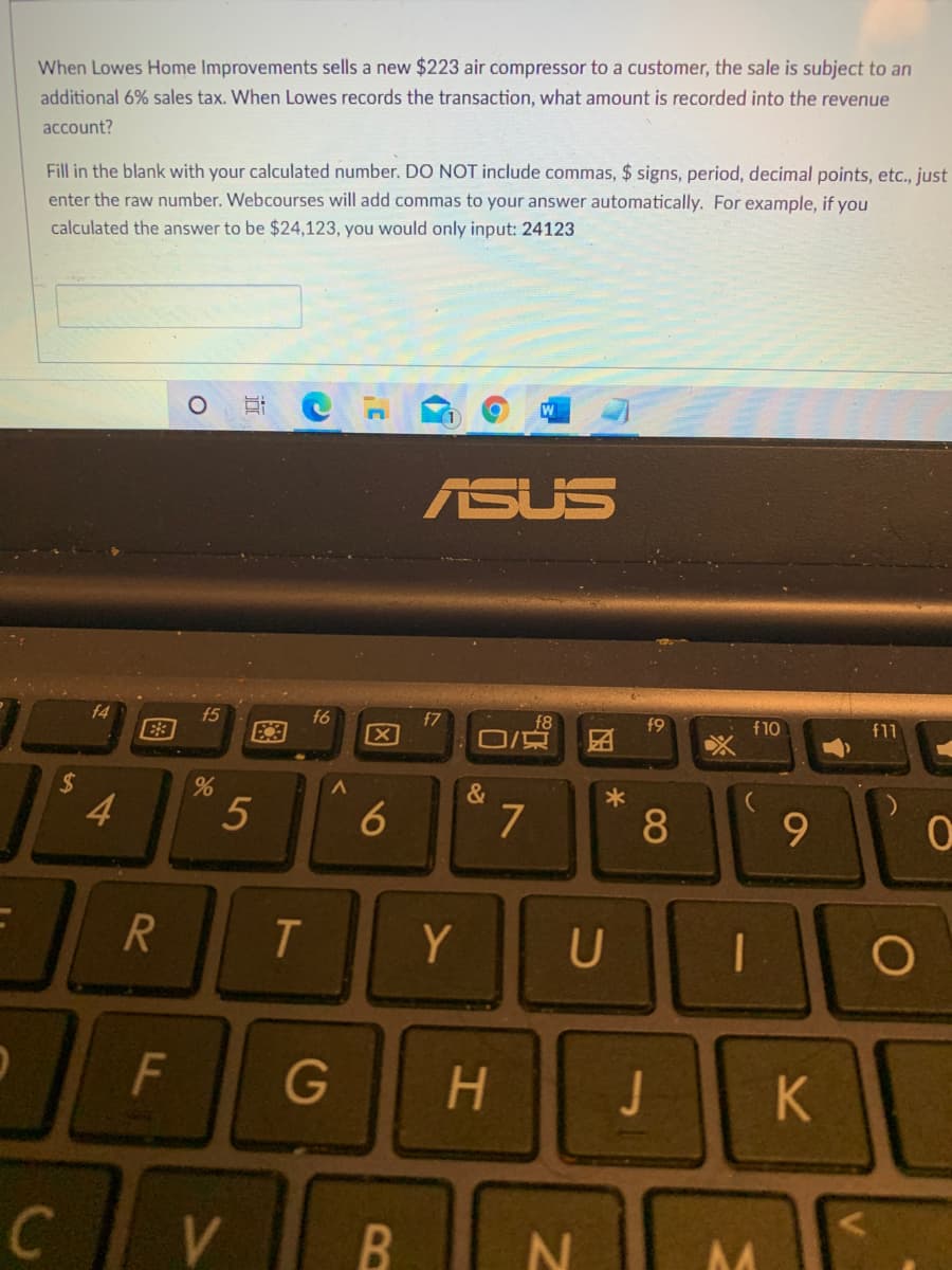 When Lowes Home Improvements sells a new $223 air compressor to a customer, the sale is subject to an
additional 6% sales tax. When Lowes records the transaction, what amount is recorded into the revenue
account?
Fill in the blank with your calculated number. DO NOT include commas, $ signs, period, decimal points, etc., just
enter the raw number. Webcourses will add commas to your answer automatically. For example, if you
calculated the answer to be $24,123, you would only input: 24123
ASUS
f5
f6
f7
f8
团
f9
f10
f11
%24
4
5
7
8
T.
Y
G
H.
J
K.
B
因
6
151
F.
图
R
