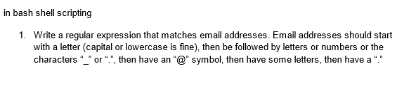 in bash shell scripting
1. Write a regular expression that matches email addresses. Email addresses should start
with a letter (capital or lowercase is fine), then be followed by letters or numbers or the
characters "_" or ".", then have an "@" symbol, then have some letters, then have a "."