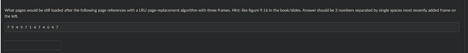 What pages would be still loaded after the following page references with a LRU page-replacement algorithm with three frames. Hint: like figure 9.16 in the book/slides. Answer should be 3 numbers separated by single spaces most recently added frame on
the left.
794971474647