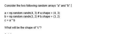 Consider the two following random arrays "a" and "b":|
a = np.random.randn(4,
3) # a.shape = (4, 3)
b = np.random.randn(3, 2) # b.shape=(3, 2)
c = a*b
What will be the shape of "c"?