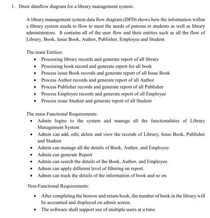 1. Draw dataflow diagram for a library management system.
A library management system data flow diagram (DFD) shows how the information within
a library system needs to flow to meet the needs of patrons or students as well as library
administrators. It contains all of the user flow and their entities such as all the flow of
Library, Book, Issue Book, Author, Publisher, Employee and Student.
The main Entities:
• Processing library records and generate report of all library
Processing book record and generate report for all book
•
• Process issue Book records and generate report of all Issue Book
Process Author records and generate report of all Author
• Process Publisher records and generate report of all Publisher
•
Process Employee records and generate report of all Employee
•
Process issue Student and generate report of all Student
The main Functional Requirements:
Admin logins to the system and manage all the functionalities of Library
Management System
•
Admin can add, edit, delete and view the records of Library, Issue Book, Publisher
and Student
• Admin can manage all the details of Book, Author, and Employee.
•
Admin can generate Report
• Admin can search the details of the Book, Author, and Employee.
•
Admin can apply different level of filtering on report.
•
Admin can track the details of the information of book and so on.
Non-Functional Requirements:
• After completing the borrow and return book, the number of book in the library will
be accounted and displayed on admin screen.
•
The software shall support use of multiple users at a time.