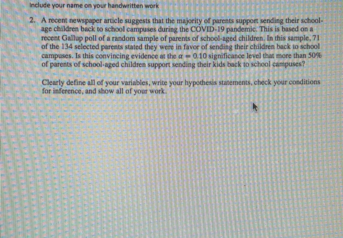 Include your name on your handwritten work
2. A recent newspaper article suggests that thhe majority of parents support sending their school-
age children back to school campuses during the COVID-19 pandemie. This is based on a
recent Gallup poll of a random sample of parents of school-aged children, In this sample, 71
of the 134 selected parents stated they were in favor of sending cheir children back to school
campuses. Is this convincing evidence ar the a 0.10 signifieance level that more than 50%
of parents of school-aged children support sending their kids back to school campuses?
Clearly define all of your variables, write your hypothesis statements,check your conditions
for inference, and show all of your work.
