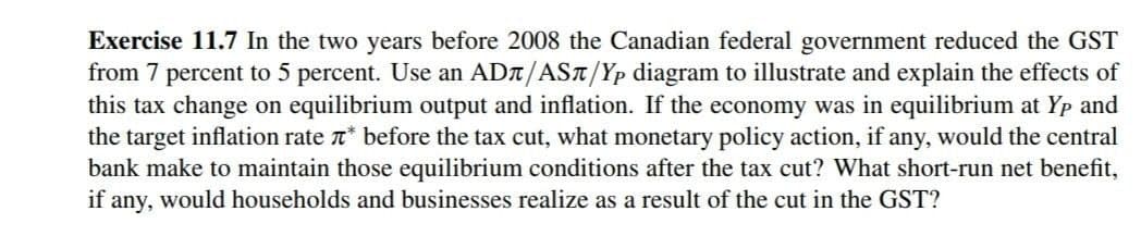 Exercise 11.7 In the two years before 2008 the Canadian federal government reduced the GST
from 7 percent to 5 percent. Use an ADA/AST/Yp diagram to illustrate and explain the effects of
this tax change on equilibrium output and inflation. If the economy was in equilibrium at Yp and
the target inflation rate r* before the tax cut, what monetary policy action, if any, would the central
bank make to maintain those equilibrium conditions after the tax cut? What short-run net benefit,
if any, would households and businesses realize as a result of the cut in the GST?
