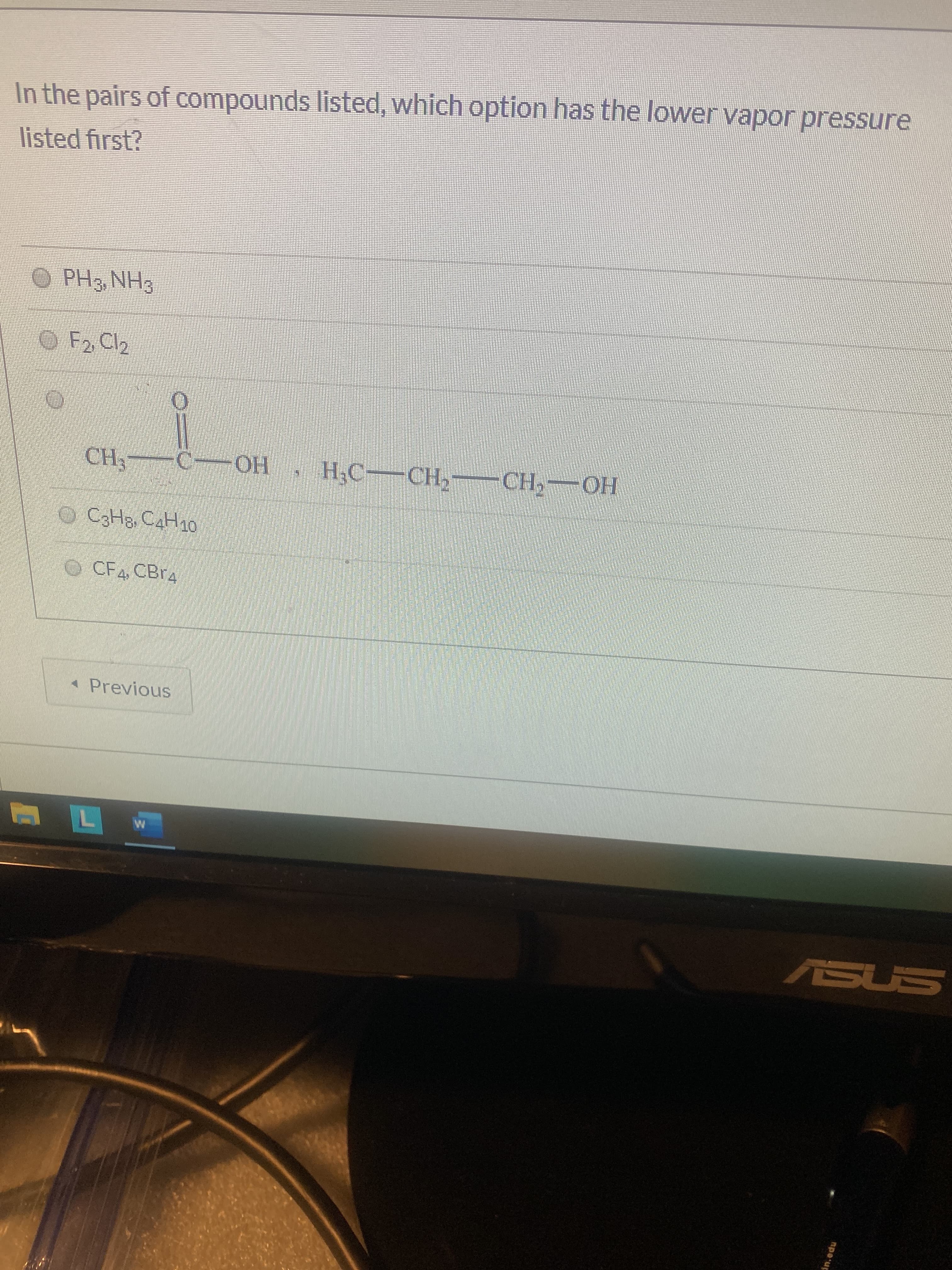 In the pairs of compounds listed, which option has the lower vapor pressure
listed first?
O PH3, NH3
O F2 Cl2
CH, — С— ОН
Н.С— СН, —СH, — ОН
CзНв СдНд0
CF4, CB 4
* Previous
ASUS
npo u
