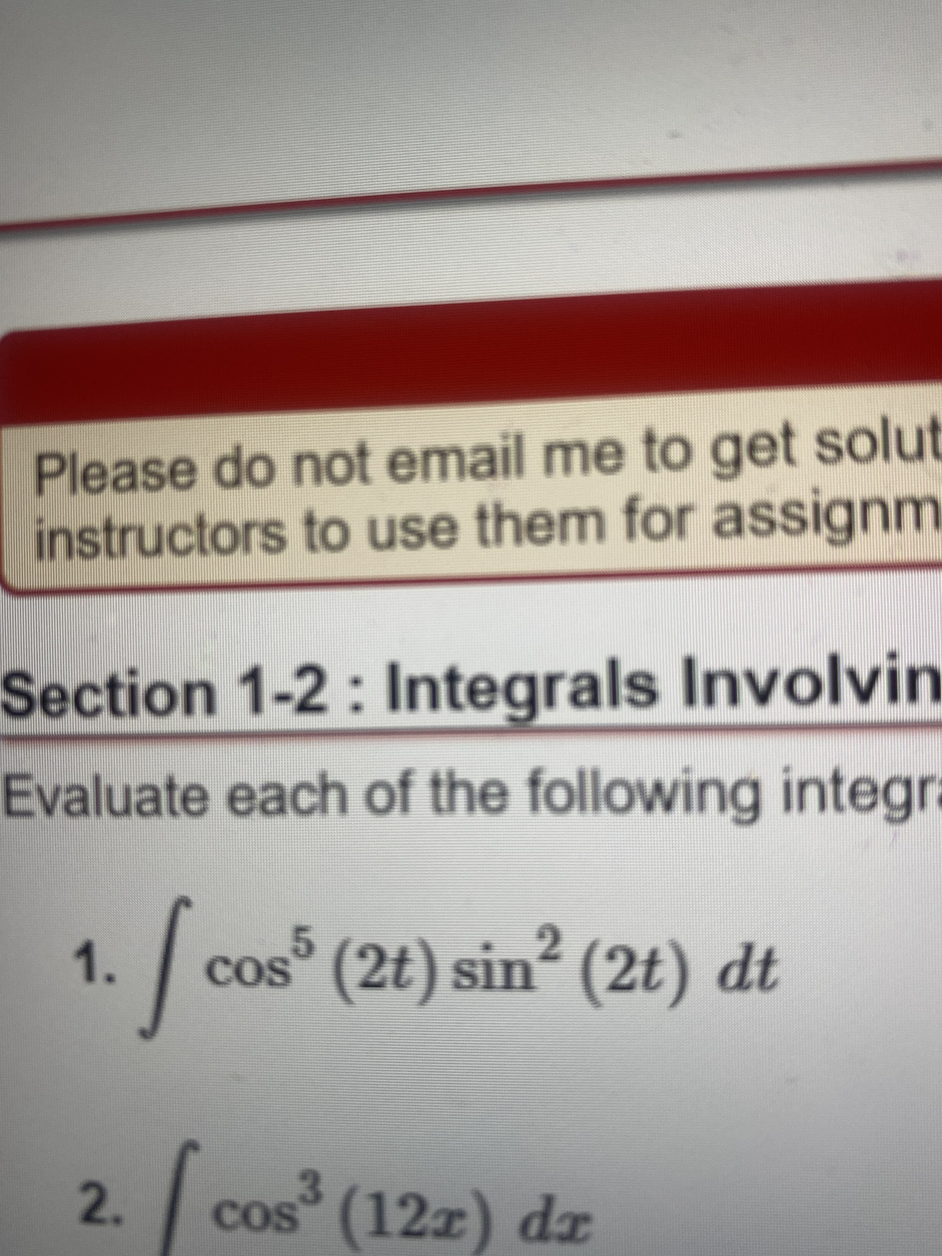 Please do not email me to get solut
instructors to use them for assignm
Section 1-2: Integrals Involvin
Evaluate each of the following integr.
2.
cos° (2t) sin (2t) dt
1.
COS
3
cos (12z) dx
2.
