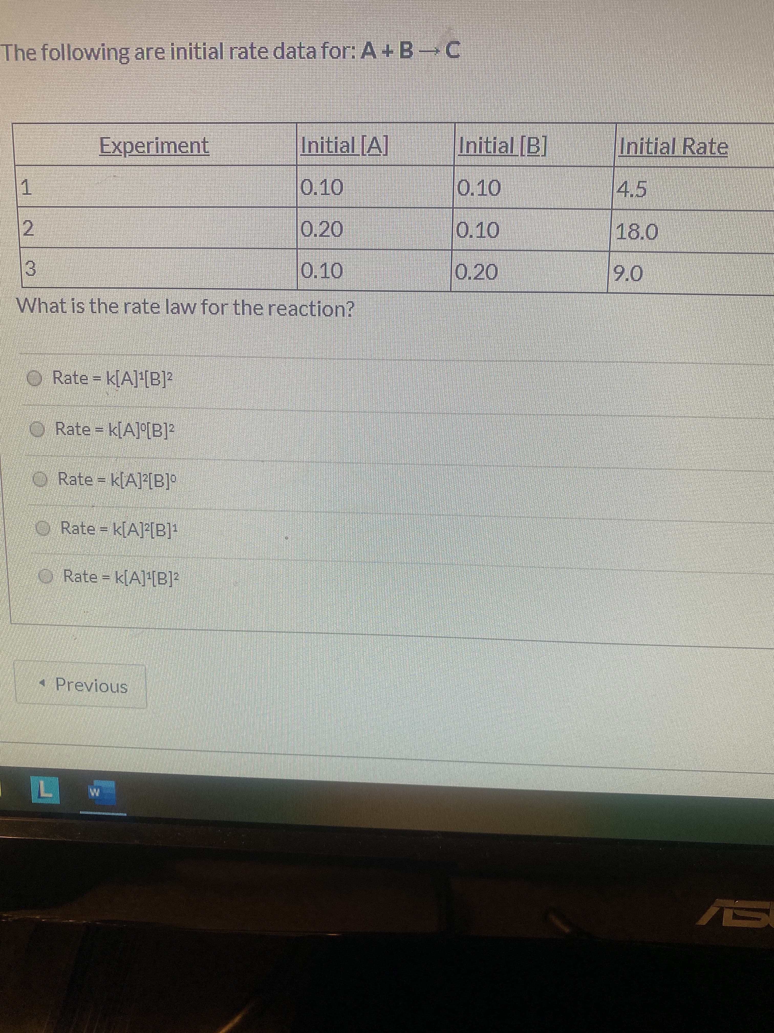 The following are initial rate data for: A+ B C
Experiment
Initial [A]
Initial [B]
Initial Rate
0.10
0.10
4.5
0.20
0.10
18.0
0.10
0.20
9.0
What is the rate law for the reaction?
O Rate k[A]!B]?
O Rate = k[A]°[B]²
O Rate = k[A][B]°
O Rate k(AB]-
O Rate = k[A]'[B]?
* Previous
L.
AS
