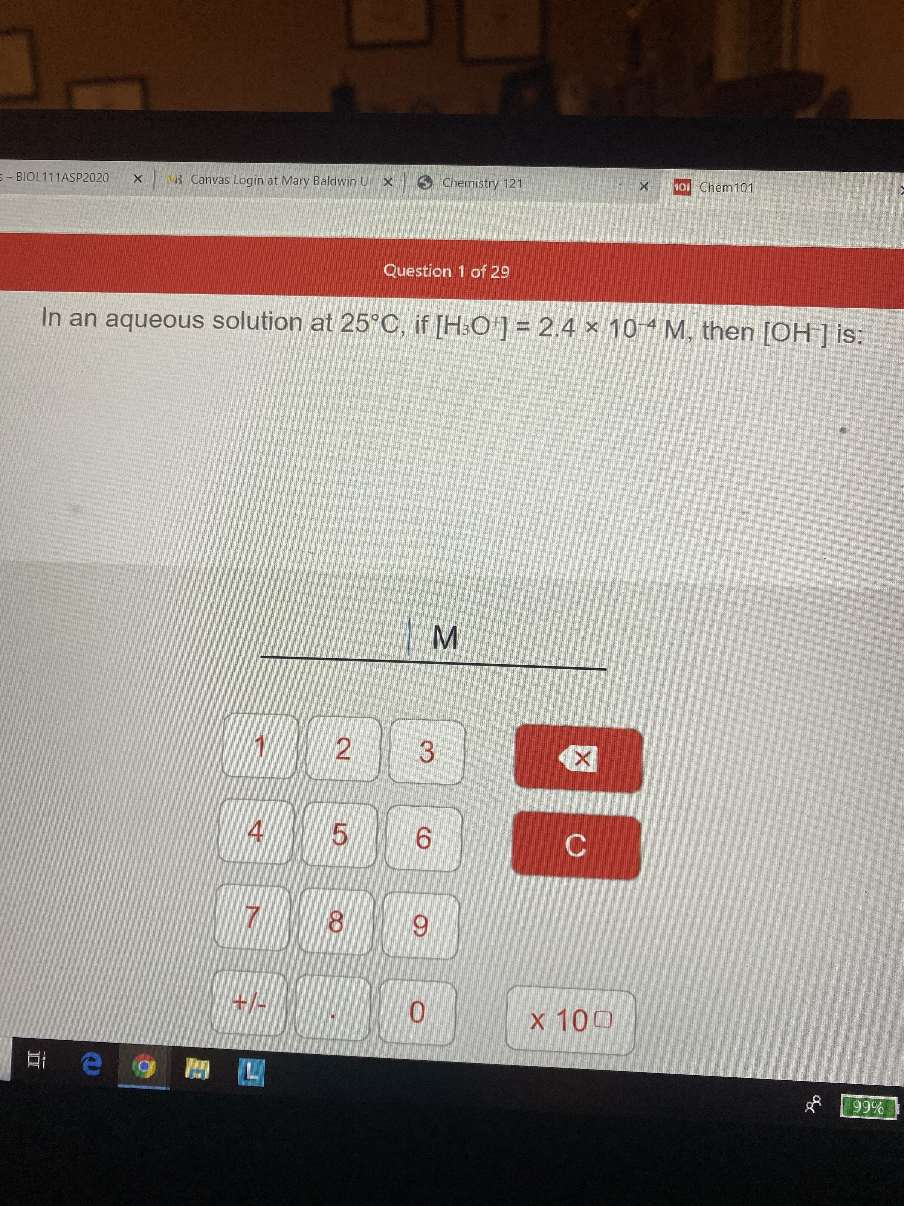 S- BIOL111ASP2020
B Canvas Login at Mary Baldwin Un x
Chemistry 121
101 Chem101
Question 1 of 29
In an aqueous solution at 25°C, if [H3O*] = 2.4 x 10 4 M, then [OH] is:
1
6.
8.
6.
+/-
0.
x 100
99%
2.
4.
