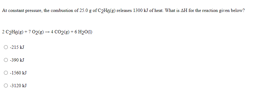 At constant pressure, the combustion of 25.0 g of C2H6(g) releases 1300 kJ of heat. What is AH for the reaction given below?
2 C2H6(g) + 7 02(g) – 4 CO2(g) + 6 H20(1)
O -215 kJ
O -390 kJ
O -1560 kJ
O -3120 kJ
