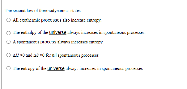 The second law of thermodynamics states:
All exothermic processes also increase entropy.
The enthalpy of the universe always increases in spontaneous processes.
O A spontaneous process always increases entropy.
AH <0 and AS >0 for all spontaneous processes
O The entropy of the universe always increases in spontaneous processes
