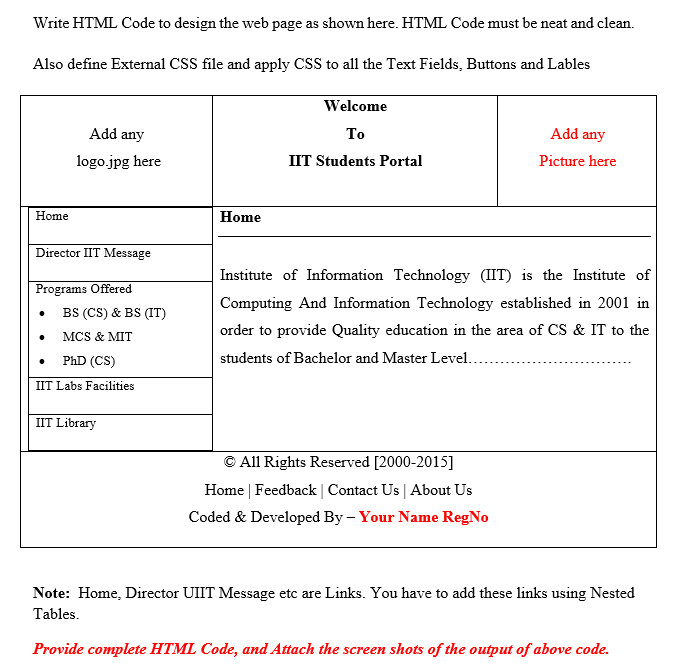 Write HTML Code to design the web page as shown here. HTML Code must be neat and clean.
Also define External CSS file and apply CSS to all the Text Fields, Buttons and Lables
Welcome
Add any
To
Add any
logo.jpg here
IIT Students Portal
Picture here
Home
Home
Director IIT Message
Institute of Information Technology (IIT) is the Institute of
Programs Offered
Computing And Information Technology established in 2001 in
BS (CS) & BS (IT)
order to provide Quality education in the area of CS & IT to the
MCS & MIT
PhD (CS)
students of Bachelor and Master Level.
IIT Labs Facilities
IIT Library
© All Rights Reserved [2000-2015]
Home | Feedback | Contact Us | About Us
Coded & Developed By – Your Name RegNo
Note: Home, Director UIIT Message etc are Links. You have to add these links using Nested
Tables.
Provide complete HTML Code, and Attach the screen shots of the output of above code.
