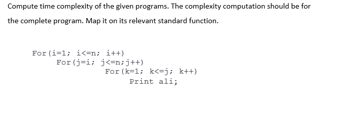 Compute time complexity of the given programs. The complexity computation should be for
the complete program. Map it on its relevant standard function.
For (i=1; i<=n; i++)
For (j=i; j<=n;j++)
For (k=1; k<=j; k++)
Print ali;
