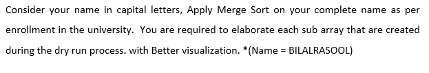 Consider your name in capital letters, Apply Merge Sort on your complete name as per
enrollment in the university. You are required to elaborate each sub array that are created
during the dry run process. with Better visualization. *(Name = BILALRASOOL)
