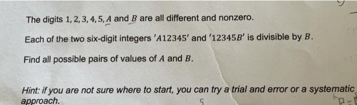 The digits 1, 2, 3, 4, 5, A and B are all different and nonzero.
Each of the two six-digit integers 'A12345' and '12345B' is divisible by B.
Find all possible pairs of values of A and B.
Hint: if you are not sure where to start, you can try a trial and error or a systematic
approach.
