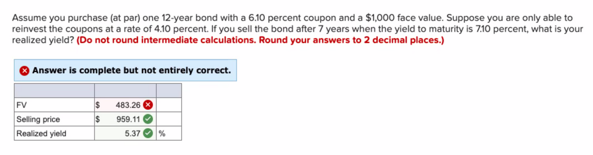 Assume you purchase (at par) one 12-year bond with a 6.10 percent coupon and a $1,000 face value. Suppose you are only able to
reinvest the coupons at a rate of 4.10 percent. If you sell the bond after 7 years when the yield to maturity is 7.10 percent, what is your
realized yield? (Do not round intermediate calculations. Round your answers to 2 decimal places.)
Answer is complete but not entirely correct.
FV
Selling price
Realized yield
$ 483.26 X
$
959.11
5.37 %