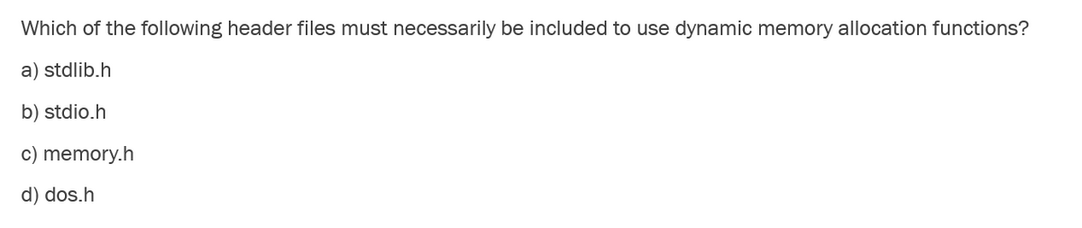 Which of the following header files must necessarily be included to use dynamic memory allocation functions?
a) stdlib.h
b) stdio.h
c) memory.h
d) dos.h
