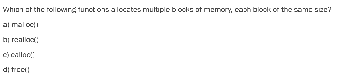 Which of the following functions allocates multiple blocks of memory, each block of the same size?
a) malloc()
b) realloc()
c) calloc()
d) free()
