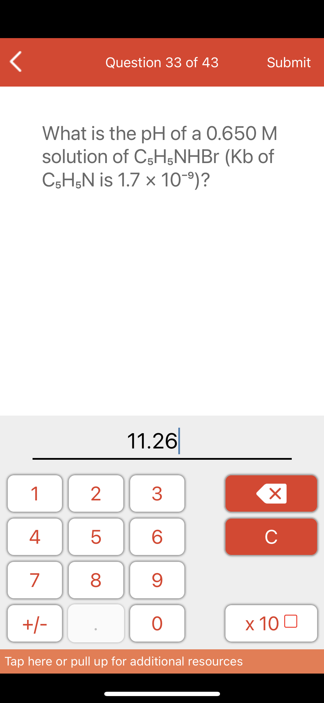 Question 33 of 43
Submit
What is the pH of a 0.650 M
solution of C5H;NHB (Kb of
C5H;N is 1.7 x 10-°)?
11.26
1
2
3
C
7
8
+/-
x 10 0
Tap here or pull up for additional resources
LO
