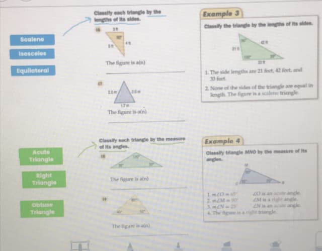 Classity each triangle by the
lengths of Its sldes.
Example 3
Classify the triangle by the lengths of Its sides.
39
Scalene
4
218
Isosceles
The figure is atn)
1. The side lengths are 21 feet, 42 feet, and
33 feet
Equilateral
2. None of the sides of the triangle are equal in
kngth. The figure is ascalene triangle
20m
2.0m
17m
The figure is aln)
Classify each triangle by the measure
of Its anges.
Example 4
Classity triangle MNO by the measure of Its
angles
Acute
Triangle
Right
Triangle
The figure is aln)
1 m20-65
2 mZM90
3. mZN 25
4. The figure is a right triangle
20 is an acute angle
ZM is a right angle.
ZN is an acute angle
Obtuse
Triangle
The figure is an)
