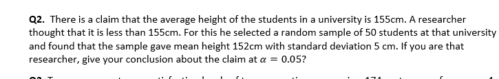 Q2. There is a claim that the average height of the students in a university is 155cm. A researcher
thought that it is less than 155cm. For this he selected a random sample of 50 students at that university
and found that the sample gave mean height 152cm with standard deviation 5 cm. If you are that
researcher, give your conclusion about the claim at a = 0.05?
