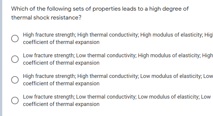 Which of the following sets of properties leads to a high degree of
thermal shock resistance?
High fracture strength; High thermal conductivity; High modulus of elasticity; Higl
coefficient of thermal expansion
Low fracture strength; Low thermal conductivity; High modulus of elasticity; High
coefficient of thermal expansion
High fracture strength; High thermal conductivity; Low modulus of elasticity; Low
coefficient of thermal expansion
Low fracture strength; Low thermal conductivity; Low modulus of elasticity; Low
coefficient of thermal expansion
