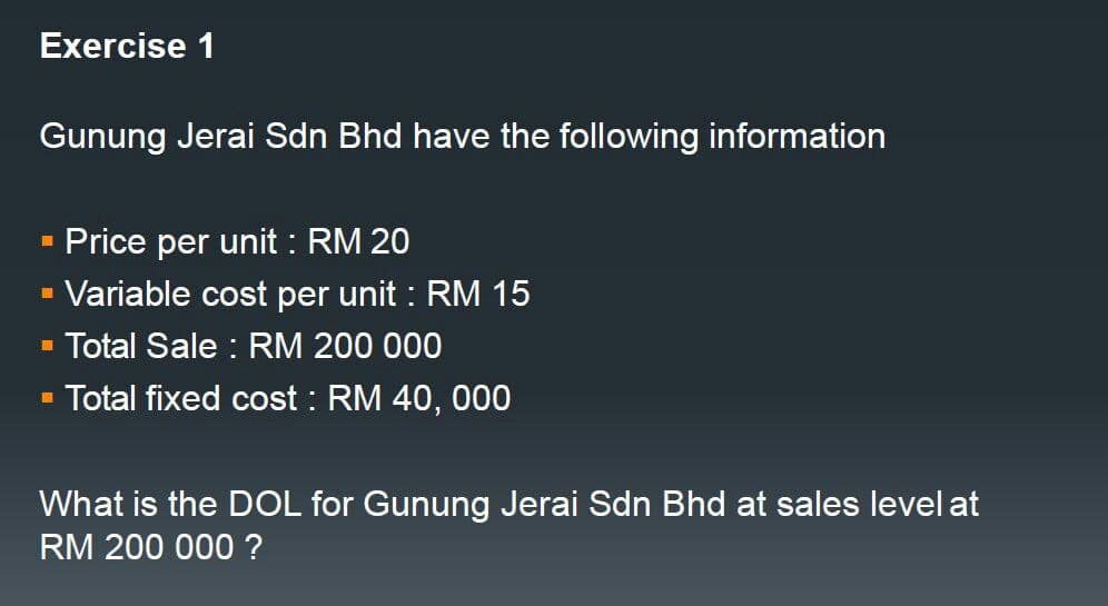 Exercise 1
Gunung Jerai Sdn Bhd have the following information
Price per unit: RM 20
▪ Variable cost per unit : RM 15
▪ Total Sale : RM 200 000
Total fixed cost : RM 40,000
■
What is the DOL for Gunung Jerai Sdn Bhd at sales level at
RM 200 000 ?
