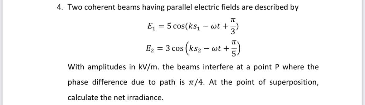 4. Two coherent beams having parallel electric fields are described by
TT
E₁ = 5 cos(ks₁ · wt + 3)
E₂ = 3 cos
+7)
(ks₂ - wt+
With amplitudes in kV/m. the beams interfere at a point P where the
phase difference due to path is π/4. At the point of superposition,
calculate the net irradiance.