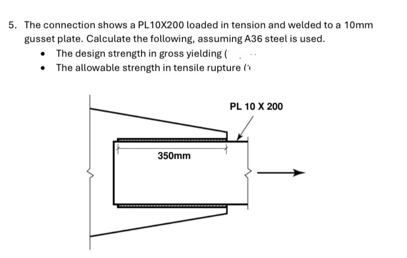 5. The connection shows a PL10X200 loaded in tension and welded to a 10mm
gusset plate. Calculate the following, assuming A36 steel is used.
The design strength in gross yielding (
The allowable strength in tensile rupture (1
PL 10 X 200
350mm
