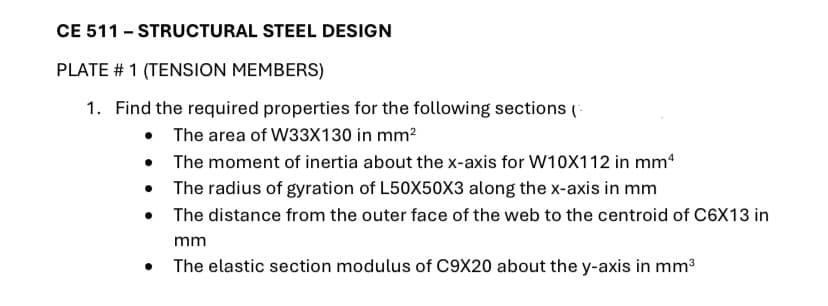 CE 511 - STRUCTURAL STEEL DESIGN
PLATE # 1 (TENSION MEMBERS)
1. Find the required properties for the following sections (-
• The area of W33X130 in mm?
• The moment of inertia about the x-axis for W10X112 in mm*
• The radius of gyration of L50X50X3 along the x-axis in mm
• The distance from the outer face of the web to the centroid of C6X13 in
mm
The elastic section modulus of C9X20 about the y-axis in mm3
