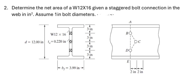 2. Determine the net area of a W12X16 given a staggered bolt connection in the
web in in?. Assume 1in bolt diameters. .
A
3 in
W12 × 16 4
3 in
d = 12.00 in =0.220 inZ
3 in
DO
3 in
E
-b; = 3.99 in
2 in 2 in
