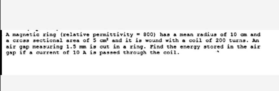 A magnetic ring (relative permittivity 800) has a mean radius of 10 cm and
a cross sectional area of 5 cm and it is wound with a coil of 200 turns. An
air gap measuring 1.5 mm is cut in a ring. Find the energy stored in the air
gap if a current of 10 A is passed through the coil.
