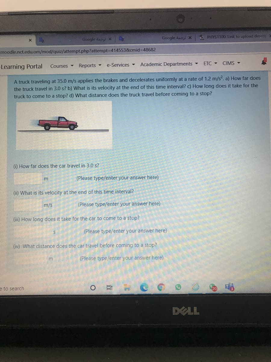 Google dazji X
* PHYS1100: Link to upload descrip
Google dazi X
moodle.nct.edu.om/mod/quiz/attempt.php?attempt3D414553&cmid%3D48682
Learning Portal
Courses Reports
e-Services -
Academic Departments
ETC - CIMS -
A truck traveling at 35.0 m/s applies the brakes and decelerates uniformly at a rate of 1.2 m/s?. a) How far does
the truck travel in 3.0 s? b) What is its velocity at the end of this time interval? c) How long does it take for the
truck to come to a stop? d) What distance does the truck travel before coming to a stop?
() How far does the car travel in 3.0 s?
m
(Please type/enter your answer here)
(ii) What is its velocity at the end of this time interval?
m/s
(Please type/enter your answer here)
(iii) How long does it take for the car to come to a stop?
(Please type/enter your answer here)
(iv) What distance does the car travel before coming to a stop?
(Please type/enter your answer here)
e to search
DELL
近
