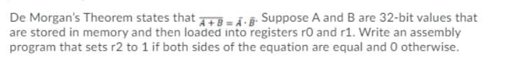 De Morgan's Theorem states that Tē = Ã· ¯- Suppose A and B are 32-bit values that
are stored in memory and then loaded into registers ro and r1. Write an assembly
program that sets r2 to 1 if both sides of the equation are equal and 0 otherwise.
