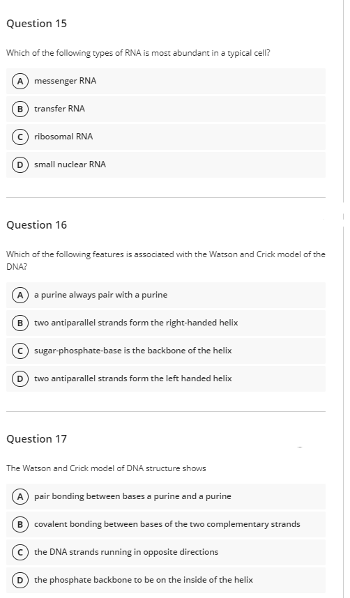Question 15
Which of the following types of RNA is most abundant in a typical cell?
A messenger RNA
(B) transfer RNA
c) ribosomal RNA
D) small nuclear RNA
Question 16
Which of the following features is associated with the Watson and Crick model of the
DNA?
A a purine always pair with a purine
B two antiparallel strands form the right-handed helix
(c) sugar-phosphate-base is the backbone of the helix
D two antiparallel strands form the left handed helix
Question 17
The Watson and Crick model of DNA structure shows
A pair bonding between bases a purine and a purine
B) covalent bonding between bases of the two complementary strands
the DNA strands running in opposite directions
(D the phosphate backbone to be on the inside of the helix
