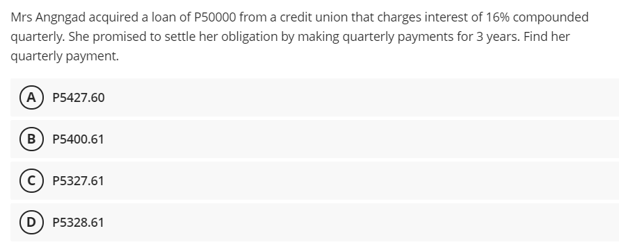 Mrs Angngad acquired a loan of P50000 from a credit union that charges interest of 16% compounded
quarterly. She promised to settle her obligation by making quarterly payments for 3 years. Find her
quarterly payment.
A P5427.60
B P5400.61
c) P5327.61
D) P5328.61
