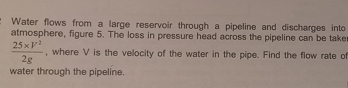 2 Water flows from a large reservoir through a pipeline and discharges into
atmosphere, figure 5. The loss in pressure head across the pipeline can be taken
25xV²
where V is the velocity of the water in the pipe. Find the flow rate of
9
2g
water through the pipeline.