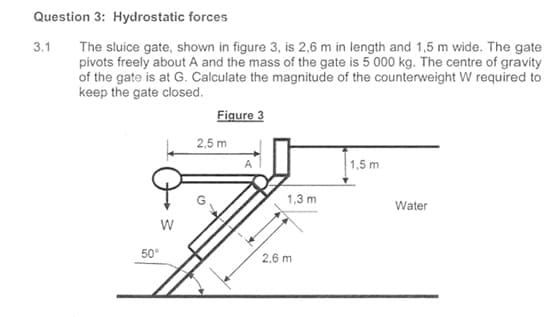 Question 3: Hydrostatic forces
3.1 The sluice gate, shown in figure 3, is 2,6 m in length and 1,5 m wide. The gate
pivots freely about A and the mass of the gate is 5 000 kg. The centre of gravity
of the gate is at G. Calculate the magnitude of the counterweight W required to
keep the gate closed.
W
50°
Figure 3
2,5 m
1,3 m
2,6 m
1,5 m
Water