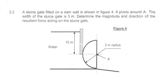 3.2
A sluice gate fitted on a dam wall is shown in figure 4. It pivots around A. The
width of the sluice gate is 5 m. Determine the magnitude and direction of the
resultant force acting on the sluice gate.
Water
10 m
Figure 4
3 m radius
A