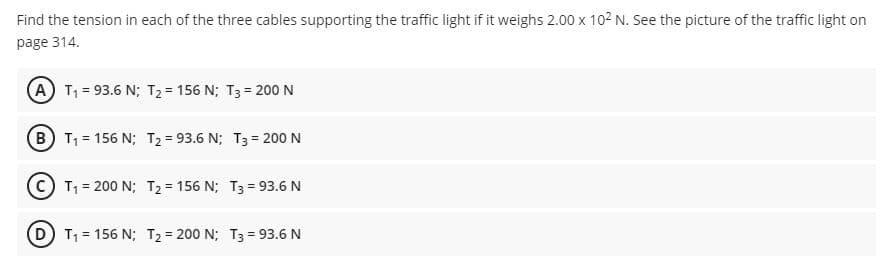 Find the tension in each of the three cables supporting the traffic light if it weighs 2.00 x 102 N. See the picture of the traffic light on
page 314.
A T1 = 93.6 N; T2= 156 N; T3 = 200 N
B T1 = 156 N; T2= 93.6 N; T3 = 200 N
C T1 = 200 N; T2 = 156 N; T3 = 93.6N
T1 = 156 N; T2= 200 N; T3 = 93.6 N
